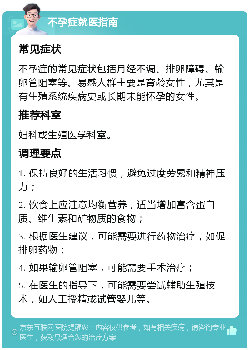 不孕症就医指南 常见症状 不孕症的常见症状包括月经不调、排卵障碍、输卵管阻塞等。易感人群主要是育龄女性，尤其是有生殖系统疾病史或长期未能怀孕的女性。 推荐科室 妇科或生殖医学科室。 调理要点 1. 保持良好的生活习惯，避免过度劳累和精神压力； 2. 饮食上应注意均衡营养，适当增加富含蛋白质、维生素和矿物质的食物； 3. 根据医生建议，可能需要进行药物治疗，如促排卵药物； 4. 如果输卵管阻塞，可能需要手术治疗； 5. 在医生的指导下，可能需要尝试辅助生殖技术，如人工授精或试管婴儿等。