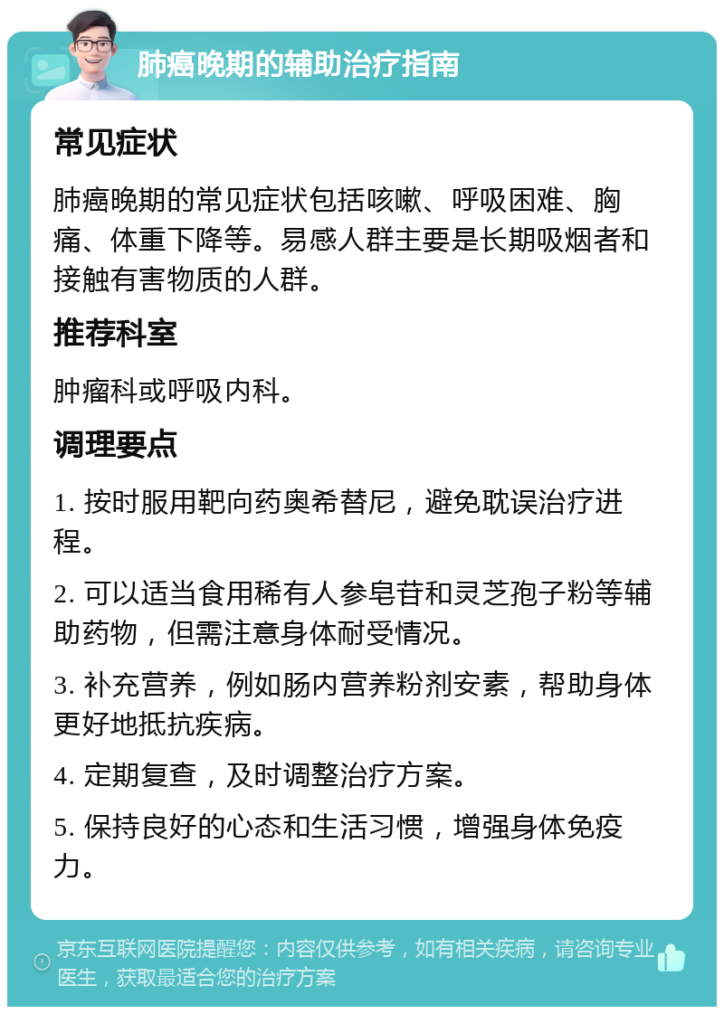 肺癌晚期的辅助治疗指南 常见症状 肺癌晚期的常见症状包括咳嗽、呼吸困难、胸痛、体重下降等。易感人群主要是长期吸烟者和接触有害物质的人群。 推荐科室 肿瘤科或呼吸内科。 调理要点 1. 按时服用靶向药奥希替尼，避免耽误治疗进程。 2. 可以适当食用稀有人参皂苷和灵芝孢子粉等辅助药物，但需注意身体耐受情况。 3. 补充营养，例如肠内营养粉剂安素，帮助身体更好地抵抗疾病。 4. 定期复查，及时调整治疗方案。 5. 保持良好的心态和生活习惯，增强身体免疫力。