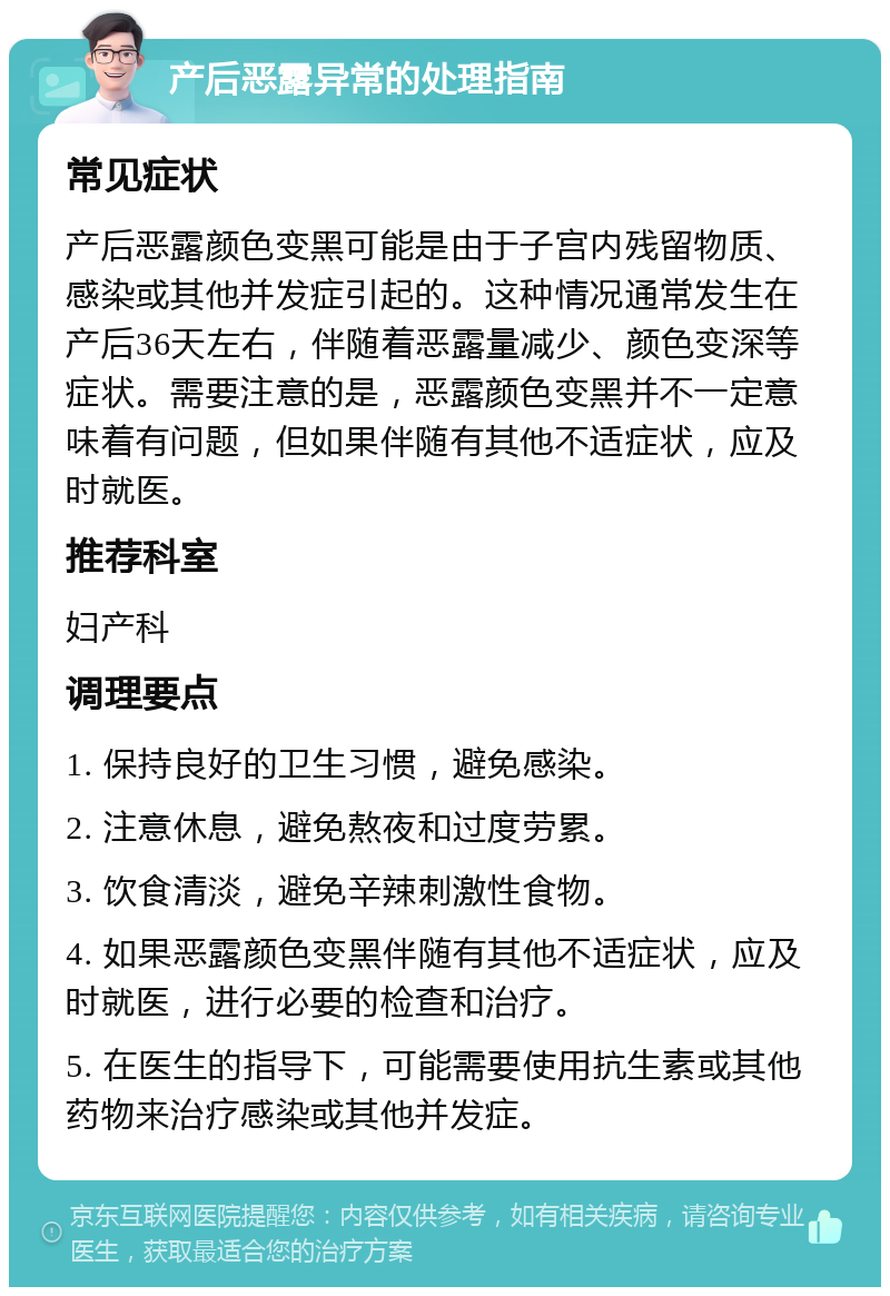 产后恶露异常的处理指南 常见症状 产后恶露颜色变黑可能是由于子宫内残留物质、感染或其他并发症引起的。这种情况通常发生在产后36天左右，伴随着恶露量减少、颜色变深等症状。需要注意的是，恶露颜色变黑并不一定意味着有问题，但如果伴随有其他不适症状，应及时就医。 推荐科室 妇产科 调理要点 1. 保持良好的卫生习惯，避免感染。 2. 注意休息，避免熬夜和过度劳累。 3. 饮食清淡，避免辛辣刺激性食物。 4. 如果恶露颜色变黑伴随有其他不适症状，应及时就医，进行必要的检查和治疗。 5. 在医生的指导下，可能需要使用抗生素或其他药物来治疗感染或其他并发症。