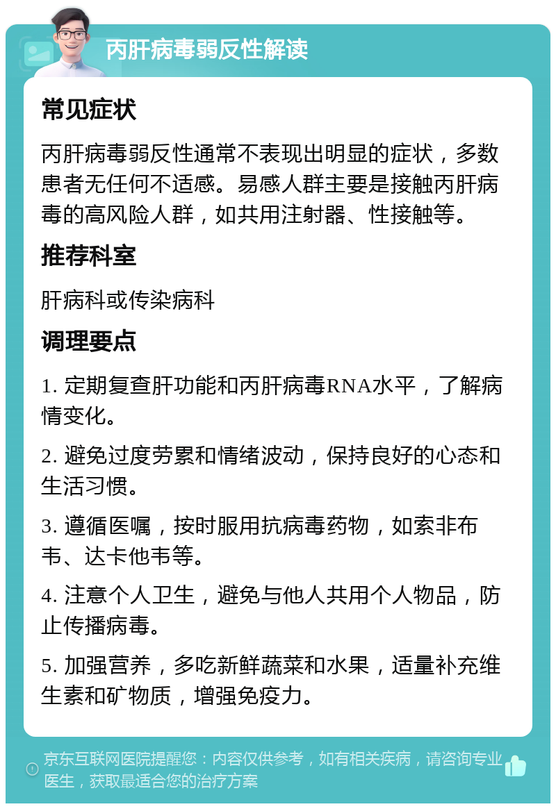 丙肝病毒弱反性解读 常见症状 丙肝病毒弱反性通常不表现出明显的症状，多数患者无任何不适感。易感人群主要是接触丙肝病毒的高风险人群，如共用注射器、性接触等。 推荐科室 肝病科或传染病科 调理要点 1. 定期复查肝功能和丙肝病毒RNA水平，了解病情变化。 2. 避免过度劳累和情绪波动，保持良好的心态和生活习惯。 3. 遵循医嘱，按时服用抗病毒药物，如索非布韦、达卡他韦等。 4. 注意个人卫生，避免与他人共用个人物品，防止传播病毒。 5. 加强营养，多吃新鲜蔬菜和水果，适量补充维生素和矿物质，增强免疫力。