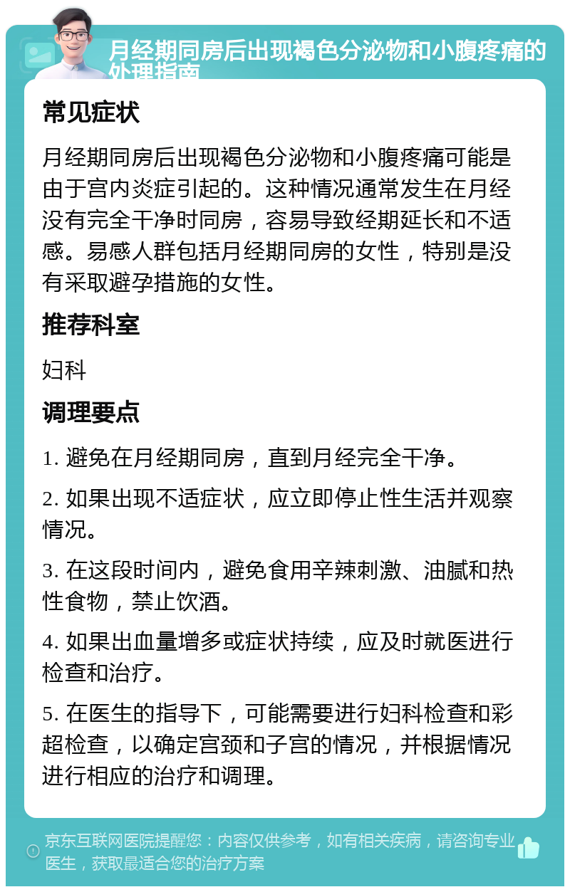 月经期同房后出现褐色分泌物和小腹疼痛的处理指南 常见症状 月经期同房后出现褐色分泌物和小腹疼痛可能是由于宫内炎症引起的。这种情况通常发生在月经没有完全干净时同房，容易导致经期延长和不适感。易感人群包括月经期同房的女性，特别是没有采取避孕措施的女性。 推荐科室 妇科 调理要点 1. 避免在月经期同房，直到月经完全干净。 2. 如果出现不适症状，应立即停止性生活并观察情况。 3. 在这段时间内，避免食用辛辣刺激、油腻和热性食物，禁止饮酒。 4. 如果出血量增多或症状持续，应及时就医进行检查和治疗。 5. 在医生的指导下，可能需要进行妇科检查和彩超检查，以确定宫颈和子宫的情况，并根据情况进行相应的治疗和调理。