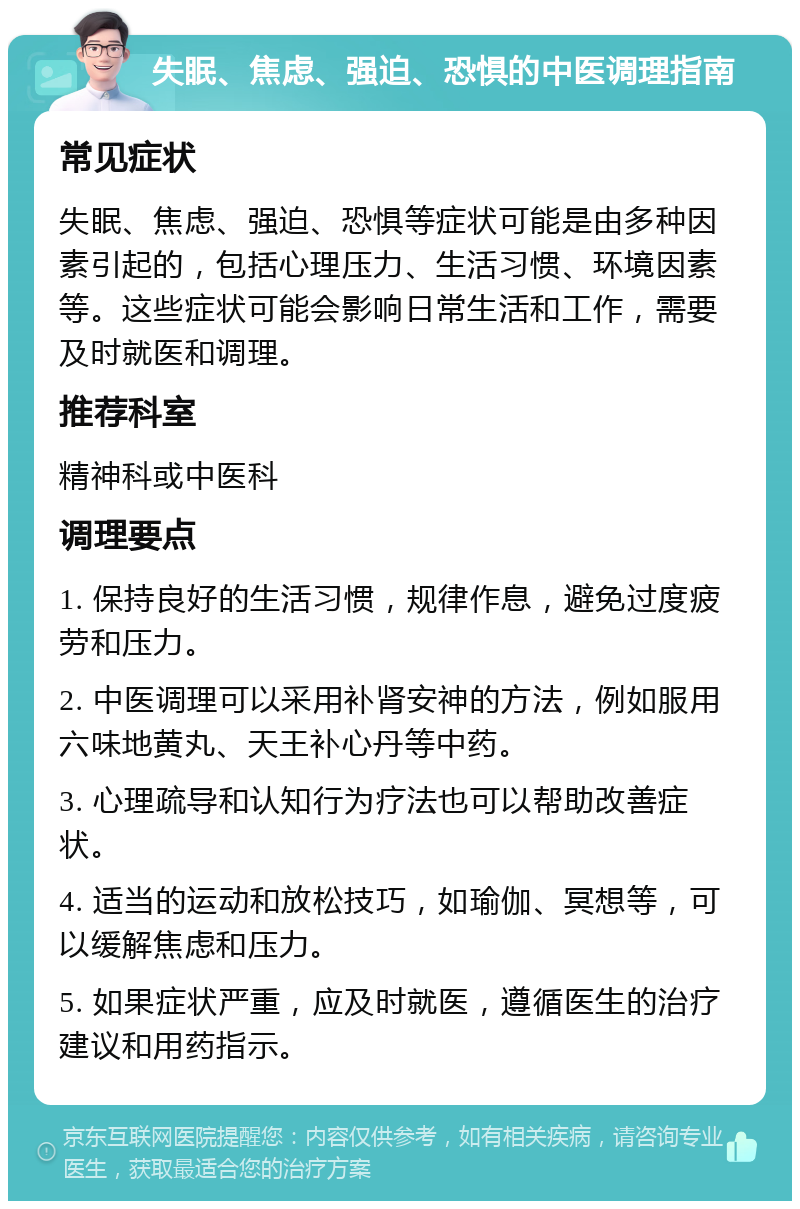 失眠、焦虑、强迫、恐惧的中医调理指南 常见症状 失眠、焦虑、强迫、恐惧等症状可能是由多种因素引起的，包括心理压力、生活习惯、环境因素等。这些症状可能会影响日常生活和工作，需要及时就医和调理。 推荐科室 精神科或中医科 调理要点 1. 保持良好的生活习惯，规律作息，避免过度疲劳和压力。 2. 中医调理可以采用补肾安神的方法，例如服用六味地黄丸、天王补心丹等中药。 3. 心理疏导和认知行为疗法也可以帮助改善症状。 4. 适当的运动和放松技巧，如瑜伽、冥想等，可以缓解焦虑和压力。 5. 如果症状严重，应及时就医，遵循医生的治疗建议和用药指示。