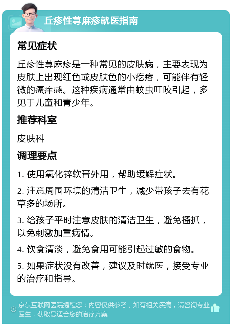 丘疹性荨麻疹就医指南 常见症状 丘疹性荨麻疹是一种常见的皮肤病，主要表现为皮肤上出现红色或皮肤色的小疙瘩，可能伴有轻微的瘙痒感。这种疾病通常由蚊虫叮咬引起，多见于儿童和青少年。 推荐科室 皮肤科 调理要点 1. 使用氧化锌软膏外用，帮助缓解症状。 2. 注意周围环境的清洁卫生，减少带孩子去有花草多的场所。 3. 给孩子平时注意皮肤的清洁卫生，避免搔抓，以免刺激加重病情。 4. 饮食清淡，避免食用可能引起过敏的食物。 5. 如果症状没有改善，建议及时就医，接受专业的治疗和指导。