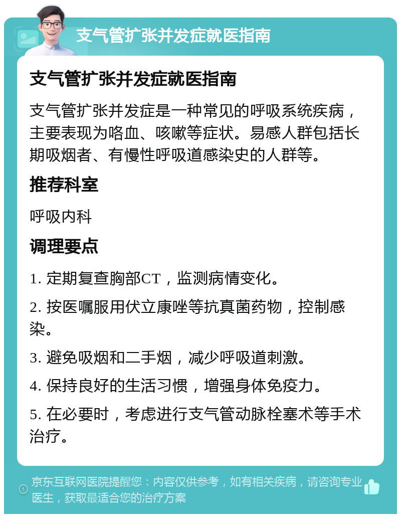 支气管扩张并发症就医指南 支气管扩张并发症就医指南 支气管扩张并发症是一种常见的呼吸系统疾病，主要表现为咯血、咳嗽等症状。易感人群包括长期吸烟者、有慢性呼吸道感染史的人群等。 推荐科室 呼吸内科 调理要点 1. 定期复查胸部CT，监测病情变化。 2. 按医嘱服用伏立康唑等抗真菌药物，控制感染。 3. 避免吸烟和二手烟，减少呼吸道刺激。 4. 保持良好的生活习惯，增强身体免疫力。 5. 在必要时，考虑进行支气管动脉栓塞术等手术治疗。