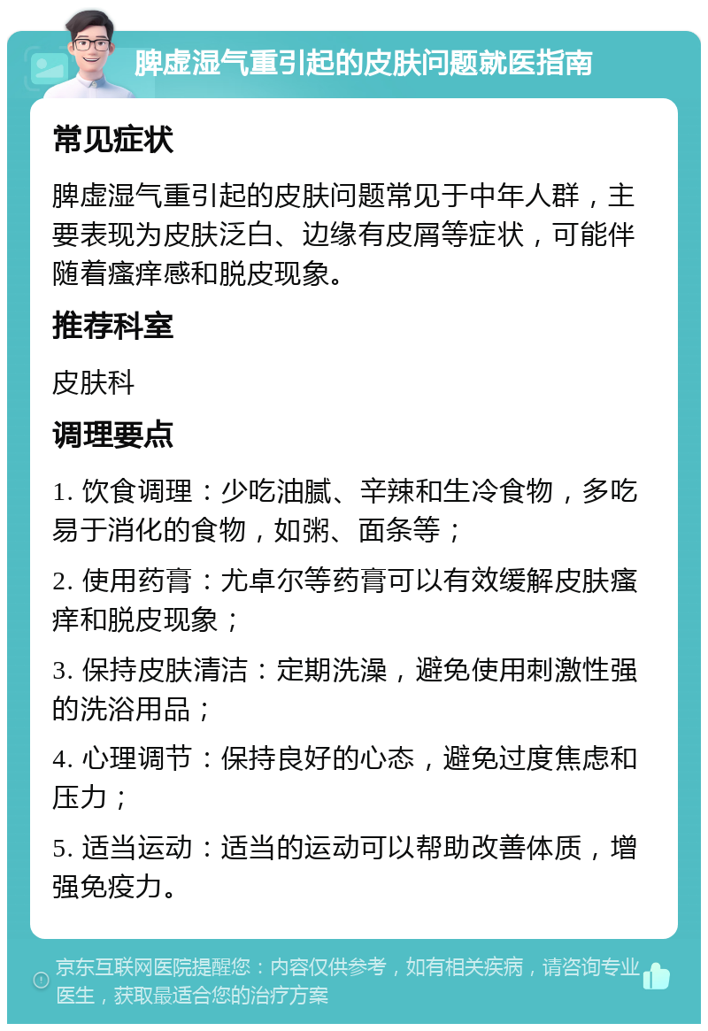 脾虚湿气重引起的皮肤问题就医指南 常见症状 脾虚湿气重引起的皮肤问题常见于中年人群，主要表现为皮肤泛白、边缘有皮屑等症状，可能伴随着瘙痒感和脱皮现象。 推荐科室 皮肤科 调理要点 1. 饮食调理：少吃油腻、辛辣和生冷食物，多吃易于消化的食物，如粥、面条等； 2. 使用药膏：尤卓尔等药膏可以有效缓解皮肤瘙痒和脱皮现象； 3. 保持皮肤清洁：定期洗澡，避免使用刺激性强的洗浴用品； 4. 心理调节：保持良好的心态，避免过度焦虑和压力； 5. 适当运动：适当的运动可以帮助改善体质，增强免疫力。