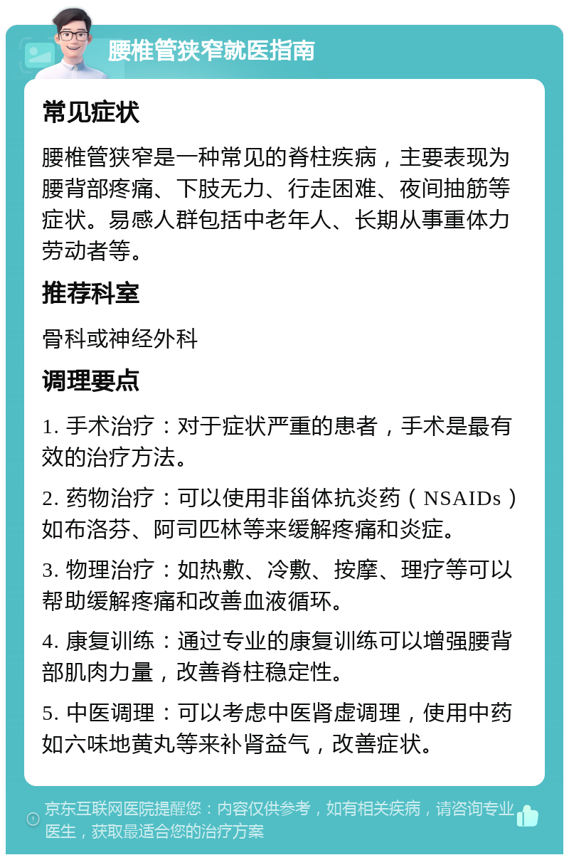 腰椎管狭窄就医指南 常见症状 腰椎管狭窄是一种常见的脊柱疾病，主要表现为腰背部疼痛、下肢无力、行走困难、夜间抽筋等症状。易感人群包括中老年人、长期从事重体力劳动者等。 推荐科室 骨科或神经外科 调理要点 1. 手术治疗：对于症状严重的患者，手术是最有效的治疗方法。 2. 药物治疗：可以使用非甾体抗炎药（NSAIDs）如布洛芬、阿司匹林等来缓解疼痛和炎症。 3. 物理治疗：如热敷、冷敷、按摩、理疗等可以帮助缓解疼痛和改善血液循环。 4. 康复训练：通过专业的康复训练可以增强腰背部肌肉力量，改善脊柱稳定性。 5. 中医调理：可以考虑中医肾虚调理，使用中药如六味地黄丸等来补肾益气，改善症状。