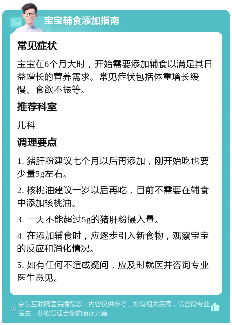 宝宝辅食添加指南 常见症状 宝宝在6个月大时，开始需要添加辅食以满足其日益增长的营养需求。常见症状包括体重增长缓慢、食欲不振等。 推荐科室 儿科 调理要点 1. 猪肝粉建议七个月以后再添加，刚开始吃也要少量5g左右。 2. 核桃油建议一岁以后再吃，目前不需要在辅食中添加核桃油。 3. 一天不能超过5g的猪肝粉摄入量。 4. 在添加辅食时，应逐步引入新食物，观察宝宝的反应和消化情况。 5. 如有任何不适或疑问，应及时就医并咨询专业医生意见。