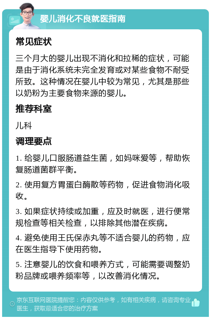 婴儿消化不良就医指南 常见症状 三个月大的婴儿出现不消化和拉稀的症状，可能是由于消化系统未完全发育或对某些食物不耐受所致。这种情况在婴儿中较为常见，尤其是那些以奶粉为主要食物来源的婴儿。 推荐科室 儿科 调理要点 1. 给婴儿口服肠道益生菌，如妈咪爱等，帮助恢复肠道菌群平衡。 2. 使用复方胃蛋白酶散等药物，促进食物消化吸收。 3. 如果症状持续或加重，应及时就医，进行便常规检查等相关检查，以排除其他潜在疾病。 4. 避免使用王氏保赤丸等不适合婴儿的药物，应在医生指导下使用药物。 5. 注意婴儿的饮食和喂养方式，可能需要调整奶粉品牌或喂养频率等，以改善消化情况。