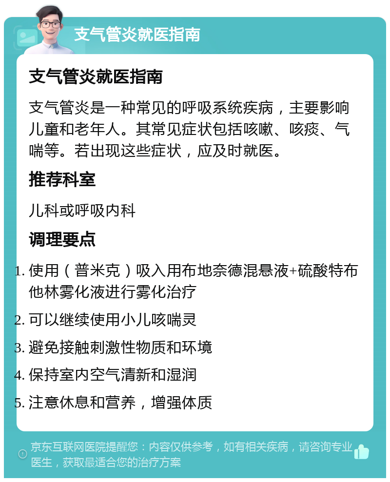 支气管炎就医指南 支气管炎就医指南 支气管炎是一种常见的呼吸系统疾病，主要影响儿童和老年人。其常见症状包括咳嗽、咳痰、气喘等。若出现这些症状，应及时就医。 推荐科室 儿科或呼吸内科 调理要点 使用（普米克）吸入用布地奈德混悬液+硫酸特布他林雾化液进行雾化治疗 可以继续使用小儿咳喘灵 避免接触刺激性物质和环境 保持室内空气清新和湿润 注意休息和营养，增强体质