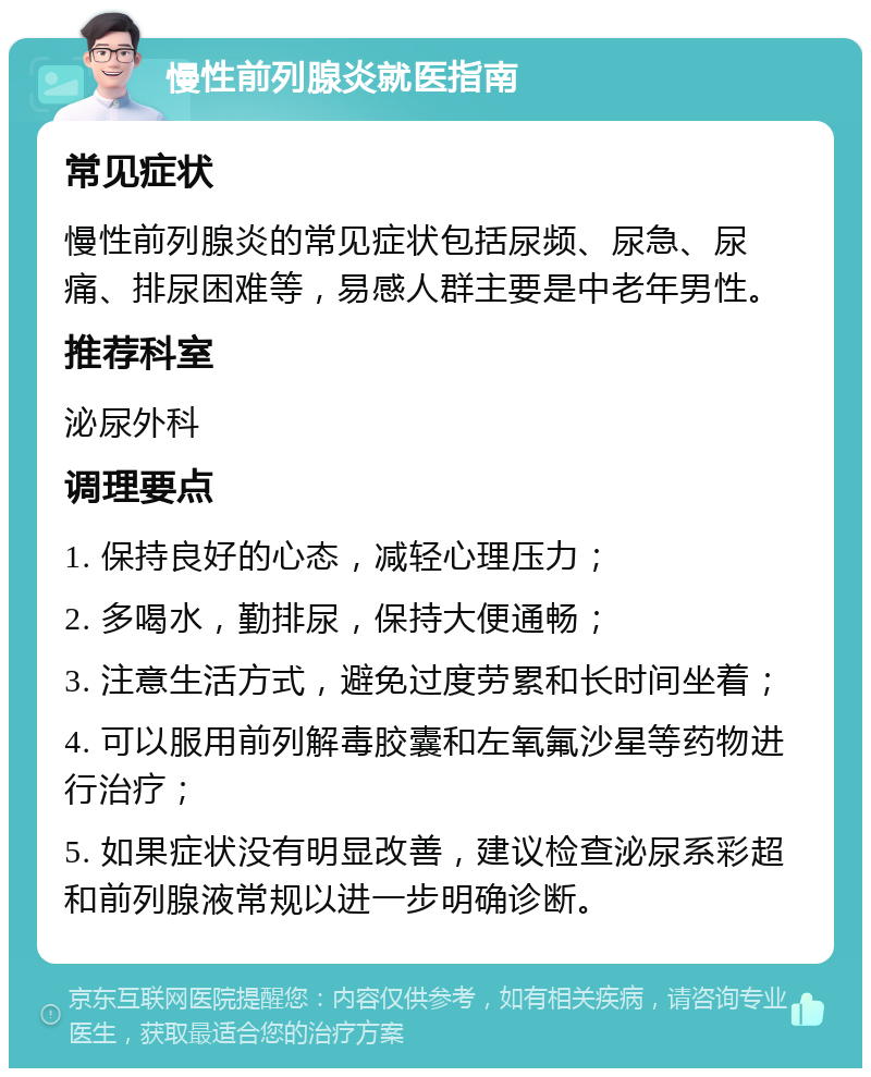 慢性前列腺炎就医指南 常见症状 慢性前列腺炎的常见症状包括尿频、尿急、尿痛、排尿困难等，易感人群主要是中老年男性。 推荐科室 泌尿外科 调理要点 1. 保持良好的心态，减轻心理压力； 2. 多喝水，勤排尿，保持大便通畅； 3. 注意生活方式，避免过度劳累和长时间坐着； 4. 可以服用前列解毒胶囊和左氧氟沙星等药物进行治疗； 5. 如果症状没有明显改善，建议检查泌尿系彩超和前列腺液常规以进一步明确诊断。