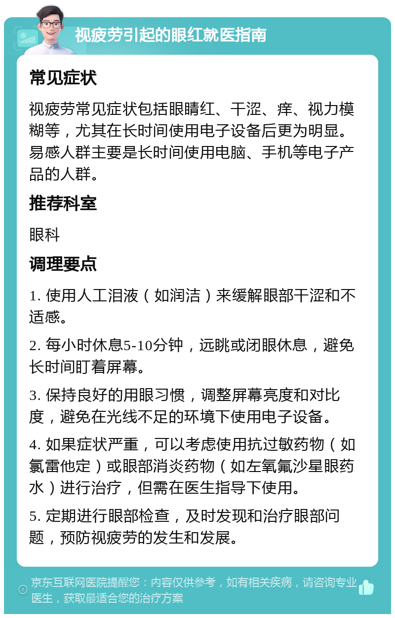 视疲劳引起的眼红就医指南 常见症状 视疲劳常见症状包括眼睛红、干涩、痒、视力模糊等，尤其在长时间使用电子设备后更为明显。易感人群主要是长时间使用电脑、手机等电子产品的人群。 推荐科室 眼科 调理要点 1. 使用人工泪液（如润洁）来缓解眼部干涩和不适感。 2. 每小时休息5-10分钟，远眺或闭眼休息，避免长时间盯着屏幕。 3. 保持良好的用眼习惯，调整屏幕亮度和对比度，避免在光线不足的环境下使用电子设备。 4. 如果症状严重，可以考虑使用抗过敏药物（如氯雷他定）或眼部消炎药物（如左氧氟沙星眼药水）进行治疗，但需在医生指导下使用。 5. 定期进行眼部检查，及时发现和治疗眼部问题，预防视疲劳的发生和发展。