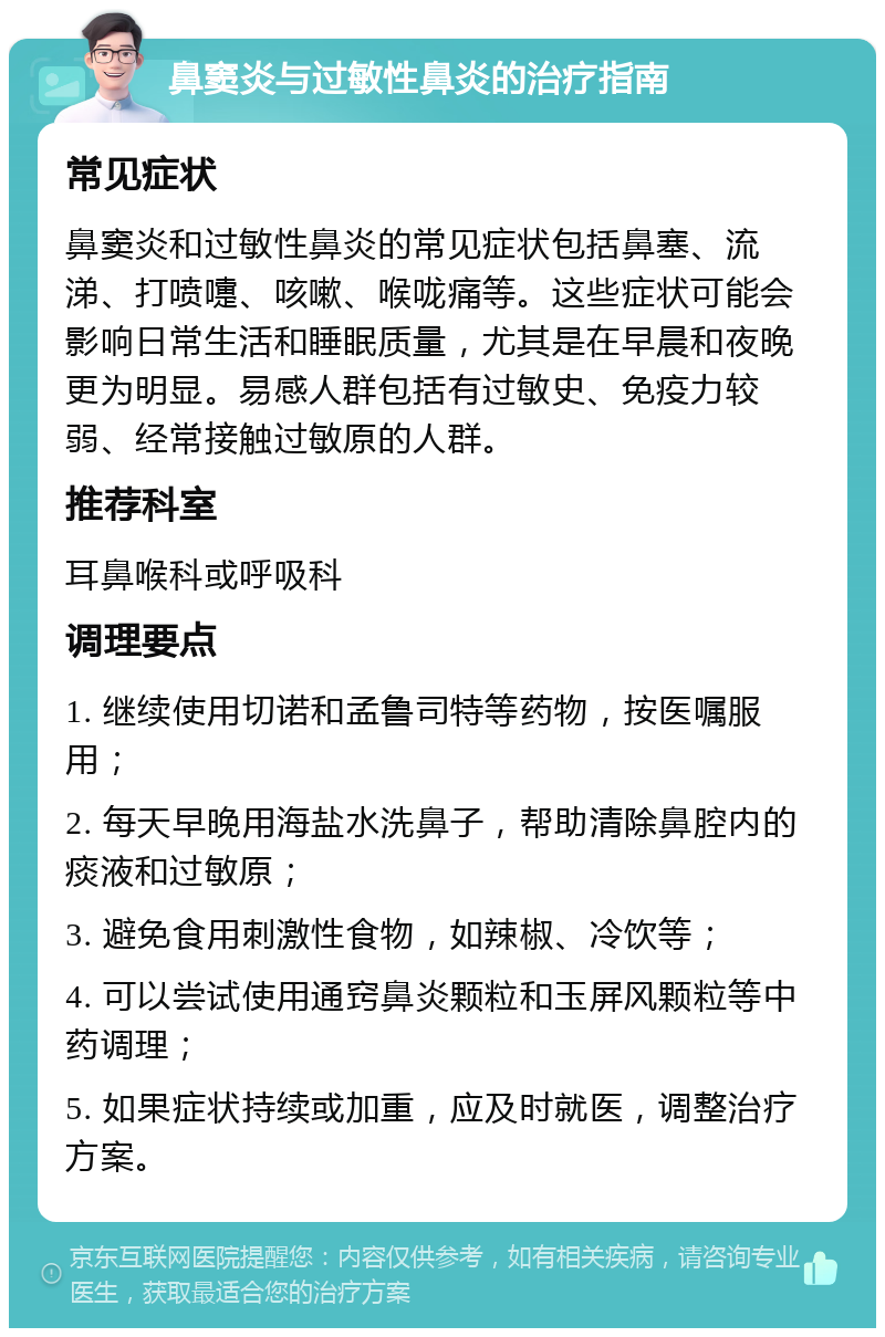 鼻窦炎与过敏性鼻炎的治疗指南 常见症状 鼻窦炎和过敏性鼻炎的常见症状包括鼻塞、流涕、打喷嚏、咳嗽、喉咙痛等。这些症状可能会影响日常生活和睡眠质量，尤其是在早晨和夜晚更为明显。易感人群包括有过敏史、免疫力较弱、经常接触过敏原的人群。 推荐科室 耳鼻喉科或呼吸科 调理要点 1. 继续使用切诺和孟鲁司特等药物，按医嘱服用； 2. 每天早晚用海盐水洗鼻子，帮助清除鼻腔内的痰液和过敏原； 3. 避免食用刺激性食物，如辣椒、冷饮等； 4. 可以尝试使用通窍鼻炎颗粒和玉屏风颗粒等中药调理； 5. 如果症状持续或加重，应及时就医，调整治疗方案。