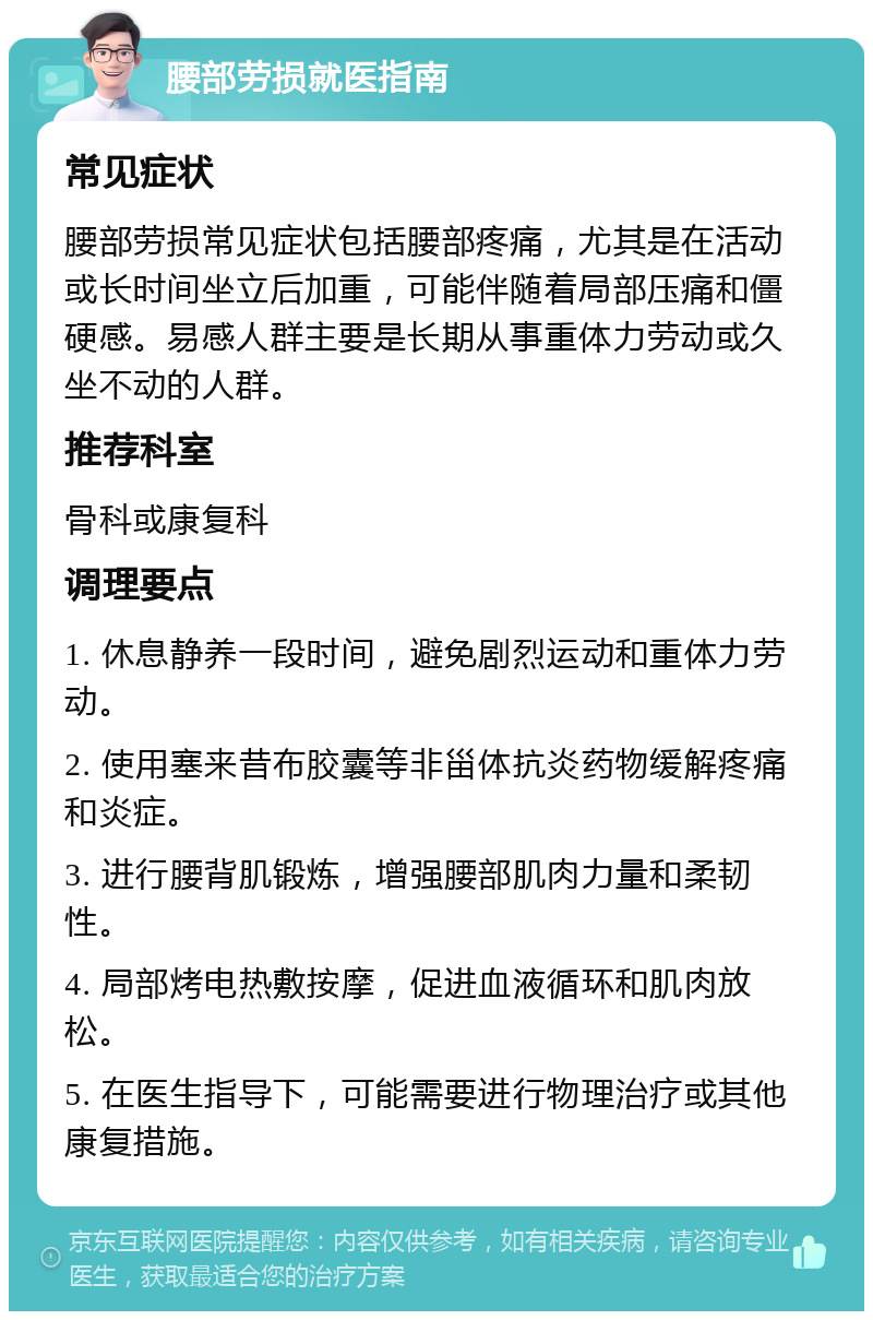 腰部劳损就医指南 常见症状 腰部劳损常见症状包括腰部疼痛，尤其是在活动或长时间坐立后加重，可能伴随着局部压痛和僵硬感。易感人群主要是长期从事重体力劳动或久坐不动的人群。 推荐科室 骨科或康复科 调理要点 1. 休息静养一段时间，避免剧烈运动和重体力劳动。 2. 使用塞来昔布胶囊等非甾体抗炎药物缓解疼痛和炎症。 3. 进行腰背肌锻炼，增强腰部肌肉力量和柔韧性。 4. 局部烤电热敷按摩，促进血液循环和肌肉放松。 5. 在医生指导下，可能需要进行物理治疗或其他康复措施。