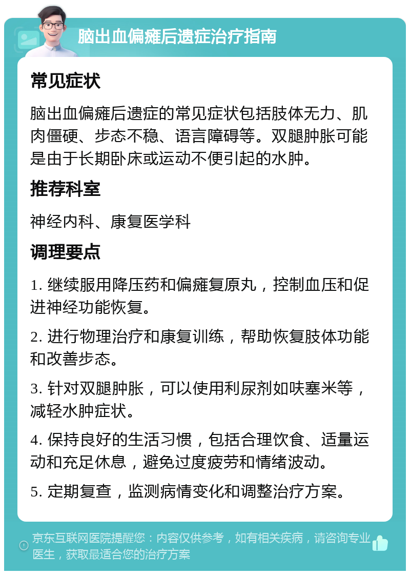 脑出血偏瘫后遗症治疗指南 常见症状 脑出血偏瘫后遗症的常见症状包括肢体无力、肌肉僵硬、步态不稳、语言障碍等。双腿肿胀可能是由于长期卧床或运动不便引起的水肿。 推荐科室 神经内科、康复医学科 调理要点 1. 继续服用降压药和偏瘫复原丸，控制血压和促进神经功能恢复。 2. 进行物理治疗和康复训练，帮助恢复肢体功能和改善步态。 3. 针对双腿肿胀，可以使用利尿剂如呋塞米等，减轻水肿症状。 4. 保持良好的生活习惯，包括合理饮食、适量运动和充足休息，避免过度疲劳和情绪波动。 5. 定期复查，监测病情变化和调整治疗方案。