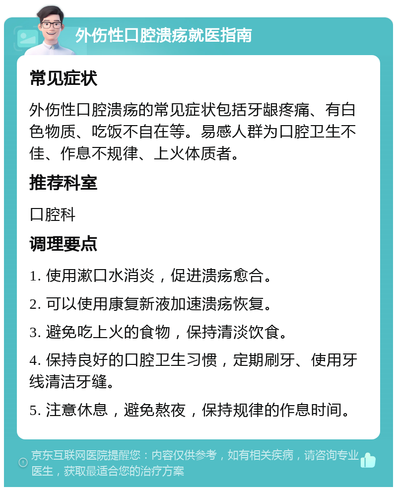 外伤性口腔溃疡就医指南 常见症状 外伤性口腔溃疡的常见症状包括牙龈疼痛、有白色物质、吃饭不自在等。易感人群为口腔卫生不佳、作息不规律、上火体质者。 推荐科室 口腔科 调理要点 1. 使用漱口水消炎，促进溃疡愈合。 2. 可以使用康复新液加速溃疡恢复。 3. 避免吃上火的食物，保持清淡饮食。 4. 保持良好的口腔卫生习惯，定期刷牙、使用牙线清洁牙缝。 5. 注意休息，避免熬夜，保持规律的作息时间。