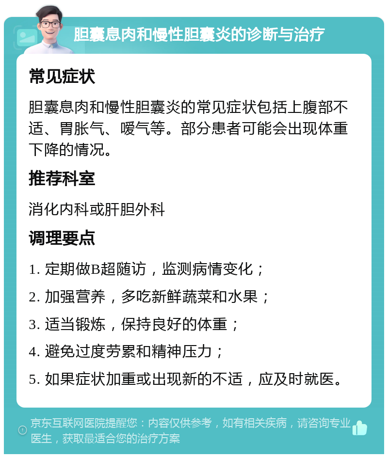 胆囊息肉和慢性胆囊炎的诊断与治疗 常见症状 胆囊息肉和慢性胆囊炎的常见症状包括上腹部不适、胃胀气、嗳气等。部分患者可能会出现体重下降的情况。 推荐科室 消化内科或肝胆外科 调理要点 1. 定期做B超随访，监测病情变化； 2. 加强营养，多吃新鲜蔬菜和水果； 3. 适当锻炼，保持良好的体重； 4. 避免过度劳累和精神压力； 5. 如果症状加重或出现新的不适，应及时就医。