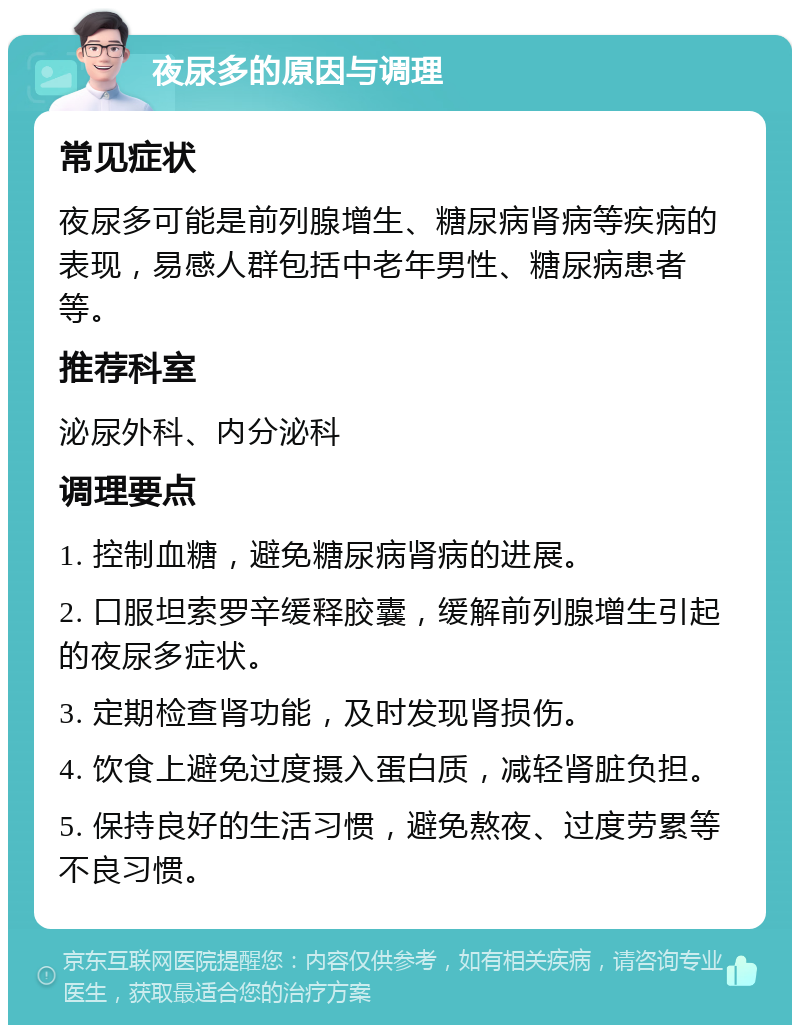 夜尿多的原因与调理 常见症状 夜尿多可能是前列腺增生、糖尿病肾病等疾病的表现，易感人群包括中老年男性、糖尿病患者等。 推荐科室 泌尿外科、内分泌科 调理要点 1. 控制血糖，避免糖尿病肾病的进展。 2. 口服坦索罗辛缓释胶囊，缓解前列腺增生引起的夜尿多症状。 3. 定期检查肾功能，及时发现肾损伤。 4. 饮食上避免过度摄入蛋白质，减轻肾脏负担。 5. 保持良好的生活习惯，避免熬夜、过度劳累等不良习惯。