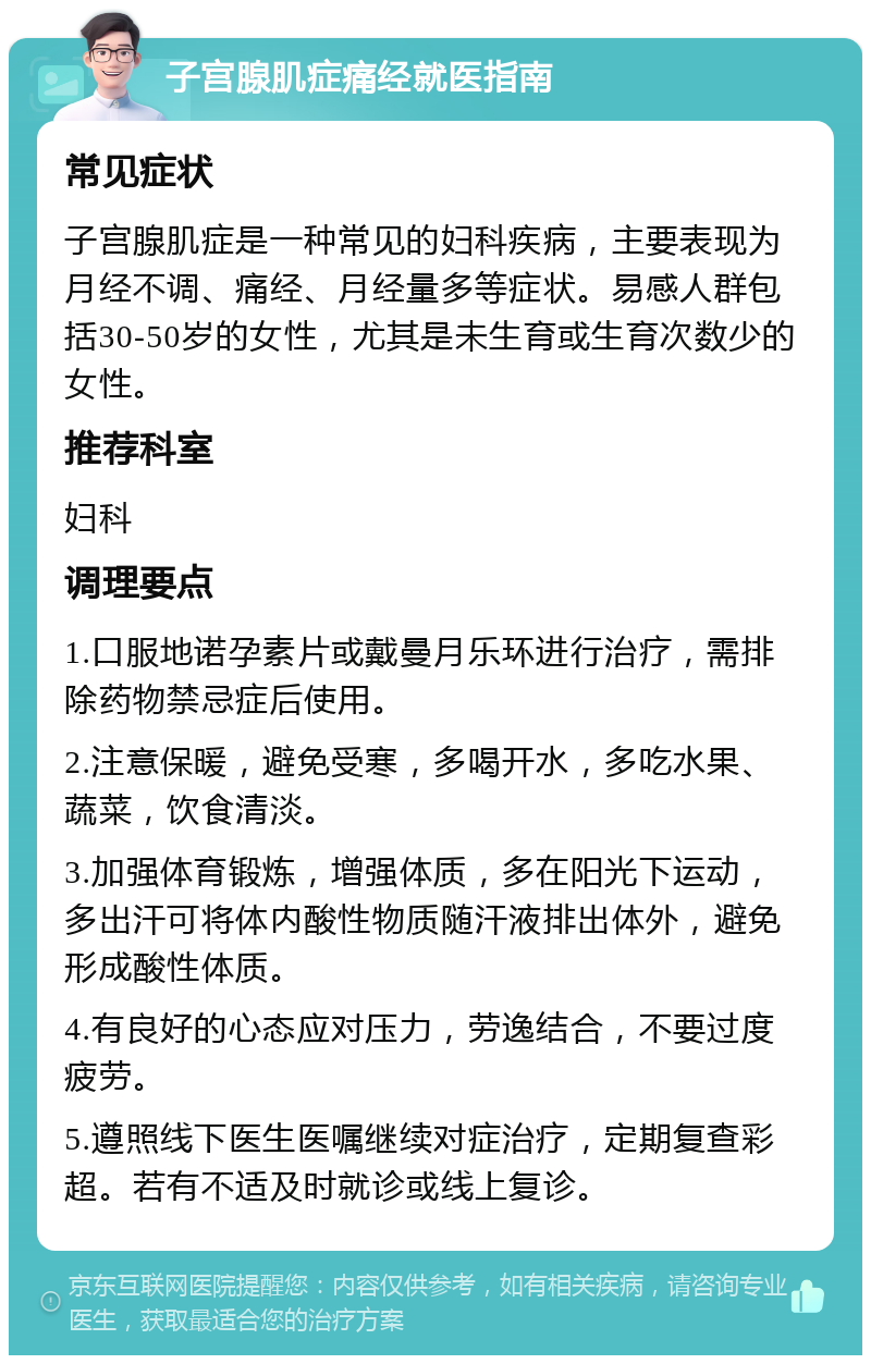 子宫腺肌症痛经就医指南 常见症状 子宫腺肌症是一种常见的妇科疾病，主要表现为月经不调、痛经、月经量多等症状。易感人群包括30-50岁的女性，尤其是未生育或生育次数少的女性。 推荐科室 妇科 调理要点 1.口服地诺孕素片或戴曼月乐环进行治疗，需排除药物禁忌症后使用。 2.注意保暖，避免受寒，多喝开水，多吃水果、蔬菜，饮食清淡。 3.加强体育锻炼，增强体质，多在阳光下运动，多出汗可将体内酸性物质随汗液排出体外，避免形成酸性体质。 4.有良好的心态应对压力，劳逸结合，不要过度疲劳。 5.遵照线下医生医嘱继续对症治疗，定期复查彩超。若有不适及时就诊或线上复诊。