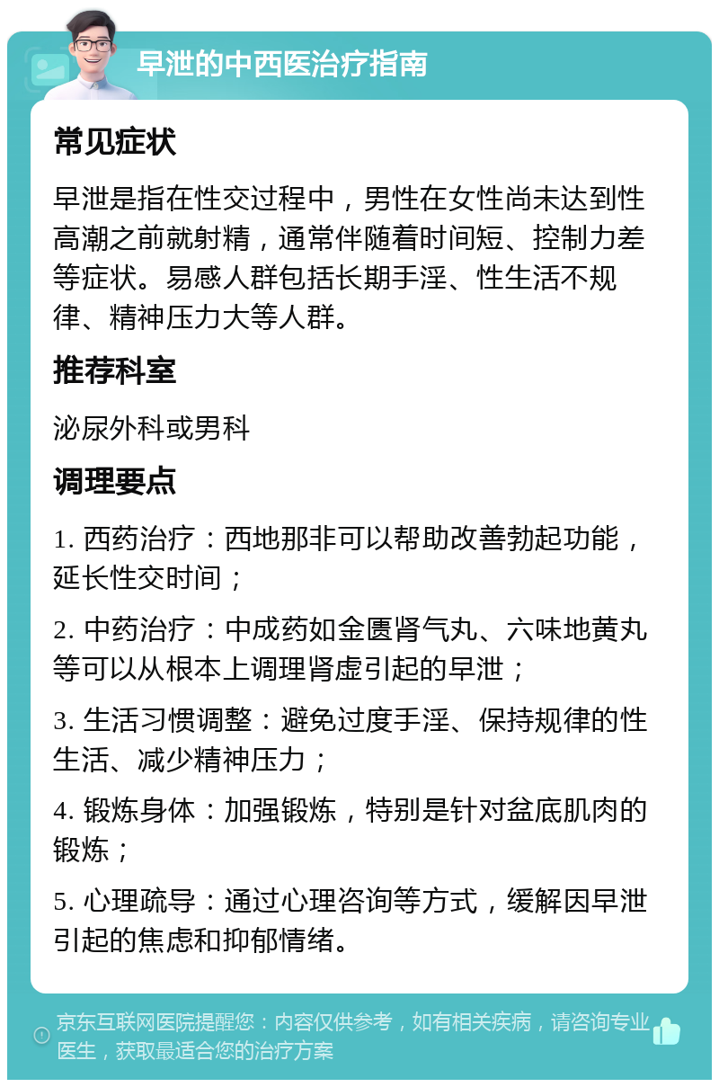 早泄的中西医治疗指南 常见症状 早泄是指在性交过程中，男性在女性尚未达到性高潮之前就射精，通常伴随着时间短、控制力差等症状。易感人群包括长期手淫、性生活不规律、精神压力大等人群。 推荐科室 泌尿外科或男科 调理要点 1. 西药治疗：西地那非可以帮助改善勃起功能，延长性交时间； 2. 中药治疗：中成药如金匮肾气丸、六味地黄丸等可以从根本上调理肾虚引起的早泄； 3. 生活习惯调整：避免过度手淫、保持规律的性生活、减少精神压力； 4. 锻炼身体：加强锻炼，特别是针对盆底肌肉的锻炼； 5. 心理疏导：通过心理咨询等方式，缓解因早泄引起的焦虑和抑郁情绪。