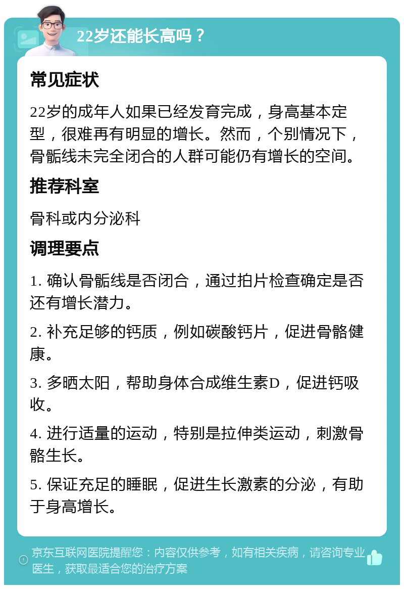 22岁还能长高吗？ 常见症状 22岁的成年人如果已经发育完成，身高基本定型，很难再有明显的增长。然而，个别情况下，骨骺线未完全闭合的人群可能仍有增长的空间。 推荐科室 骨科或内分泌科 调理要点 1. 确认骨骺线是否闭合，通过拍片检查确定是否还有增长潜力。 2. 补充足够的钙质，例如碳酸钙片，促进骨骼健康。 3. 多晒太阳，帮助身体合成维生素D，促进钙吸收。 4. 进行适量的运动，特别是拉伸类运动，刺激骨骼生长。 5. 保证充足的睡眠，促进生长激素的分泌，有助于身高增长。