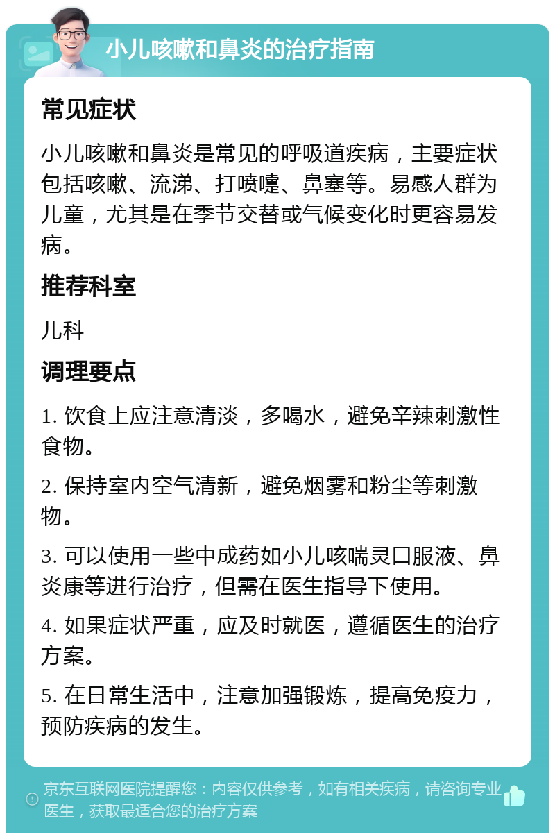 小儿咳嗽和鼻炎的治疗指南 常见症状 小儿咳嗽和鼻炎是常见的呼吸道疾病，主要症状包括咳嗽、流涕、打喷嚏、鼻塞等。易感人群为儿童，尤其是在季节交替或气候变化时更容易发病。 推荐科室 儿科 调理要点 1. 饮食上应注意清淡，多喝水，避免辛辣刺激性食物。 2. 保持室内空气清新，避免烟雾和粉尘等刺激物。 3. 可以使用一些中成药如小儿咳喘灵口服液、鼻炎康等进行治疗，但需在医生指导下使用。 4. 如果症状严重，应及时就医，遵循医生的治疗方案。 5. 在日常生活中，注意加强锻炼，提高免疫力，预防疾病的发生。