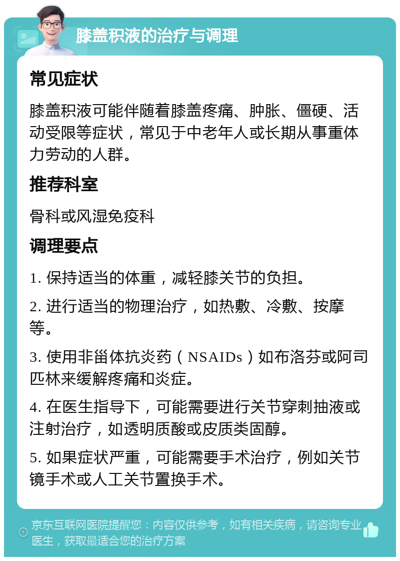 膝盖积液的治疗与调理 常见症状 膝盖积液可能伴随着膝盖疼痛、肿胀、僵硬、活动受限等症状，常见于中老年人或长期从事重体力劳动的人群。 推荐科室 骨科或风湿免疫科 调理要点 1. 保持适当的体重，减轻膝关节的负担。 2. 进行适当的物理治疗，如热敷、冷敷、按摩等。 3. 使用非甾体抗炎药（NSAIDs）如布洛芬或阿司匹林来缓解疼痛和炎症。 4. 在医生指导下，可能需要进行关节穿刺抽液或注射治疗，如透明质酸或皮质类固醇。 5. 如果症状严重，可能需要手术治疗，例如关节镜手术或人工关节置换手术。