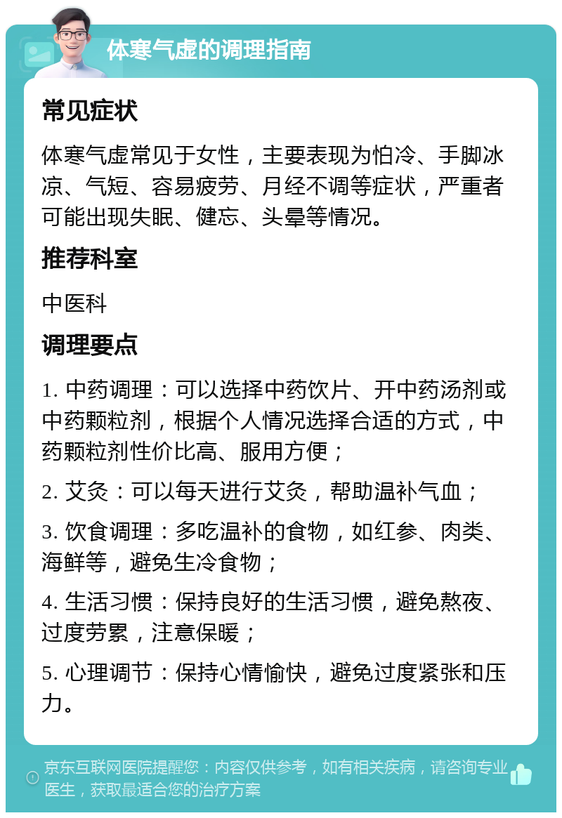 体寒气虚的调理指南 常见症状 体寒气虚常见于女性，主要表现为怕冷、手脚冰凉、气短、容易疲劳、月经不调等症状，严重者可能出现失眠、健忘、头晕等情况。 推荐科室 中医科 调理要点 1. 中药调理：可以选择中药饮片、开中药汤剂或中药颗粒剂，根据个人情况选择合适的方式，中药颗粒剂性价比高、服用方便； 2. 艾灸：可以每天进行艾灸，帮助温补气血； 3. 饮食调理：多吃温补的食物，如红参、肉类、海鲜等，避免生冷食物； 4. 生活习惯：保持良好的生活习惯，避免熬夜、过度劳累，注意保暖； 5. 心理调节：保持心情愉快，避免过度紧张和压力。