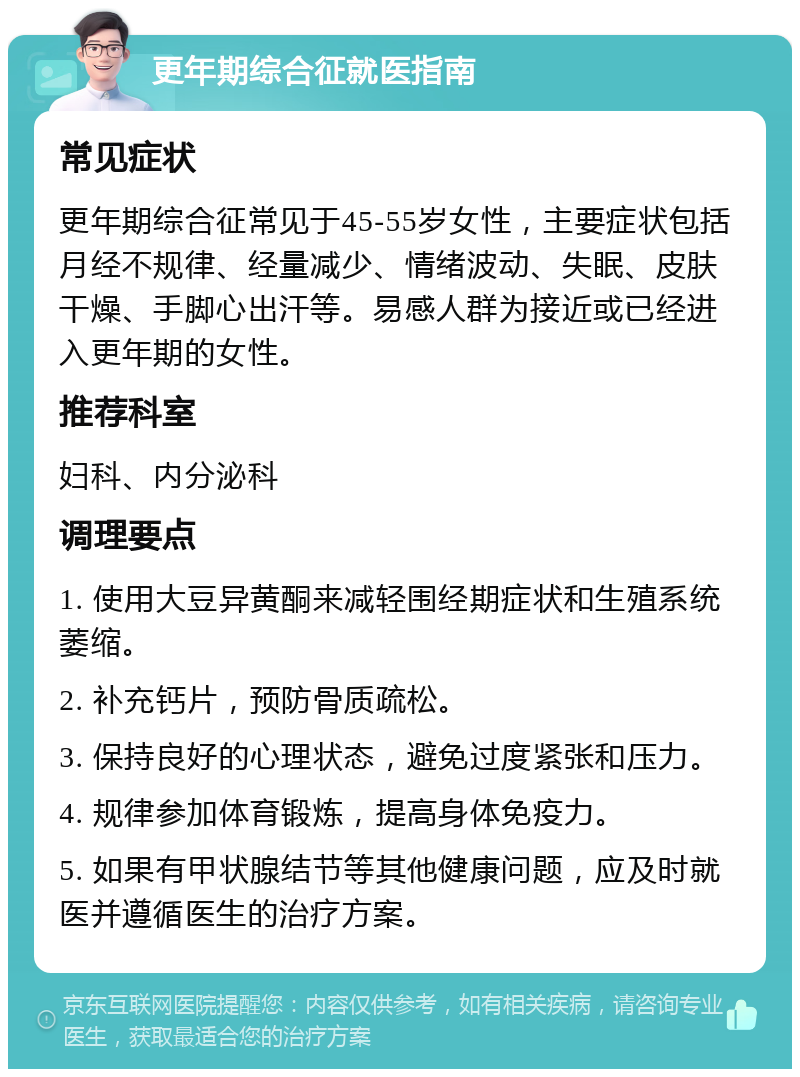 更年期综合征就医指南 常见症状 更年期综合征常见于45-55岁女性，主要症状包括月经不规律、经量减少、情绪波动、失眠、皮肤干燥、手脚心出汗等。易感人群为接近或已经进入更年期的女性。 推荐科室 妇科、内分泌科 调理要点 1. 使用大豆异黄酮来减轻围经期症状和生殖系统萎缩。 2. 补充钙片，预防骨质疏松。 3. 保持良好的心理状态，避免过度紧张和压力。 4. 规律参加体育锻炼，提高身体免疫力。 5. 如果有甲状腺结节等其他健康问题，应及时就医并遵循医生的治疗方案。