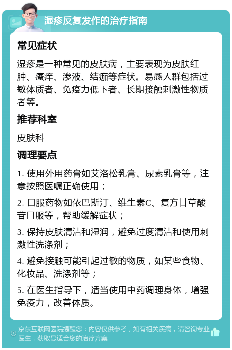 湿疹反复发作的治疗指南 常见症状 湿疹是一种常见的皮肤病，主要表现为皮肤红肿、瘙痒、渗液、结痂等症状。易感人群包括过敏体质者、免疫力低下者、长期接触刺激性物质者等。 推荐科室 皮肤科 调理要点 1. 使用外用药膏如艾洛松乳膏、尿素乳膏等，注意按照医嘱正确使用； 2. 口服药物如依巴斯汀、维生素C、复方甘草酸苷口服等，帮助缓解症状； 3. 保持皮肤清洁和湿润，避免过度清洁和使用刺激性洗涤剂； 4. 避免接触可能引起过敏的物质，如某些食物、化妆品、洗涤剂等； 5. 在医生指导下，适当使用中药调理身体，增强免疫力，改善体质。