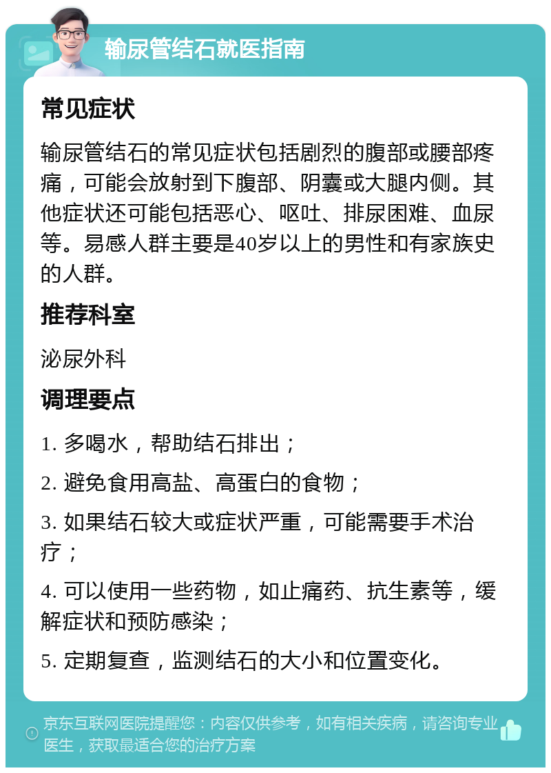 输尿管结石就医指南 常见症状 输尿管结石的常见症状包括剧烈的腹部或腰部疼痛，可能会放射到下腹部、阴囊或大腿内侧。其他症状还可能包括恶心、呕吐、排尿困难、血尿等。易感人群主要是40岁以上的男性和有家族史的人群。 推荐科室 泌尿外科 调理要点 1. 多喝水，帮助结石排出； 2. 避免食用高盐、高蛋白的食物； 3. 如果结石较大或症状严重，可能需要手术治疗； 4. 可以使用一些药物，如止痛药、抗生素等，缓解症状和预防感染； 5. 定期复查，监测结石的大小和位置变化。