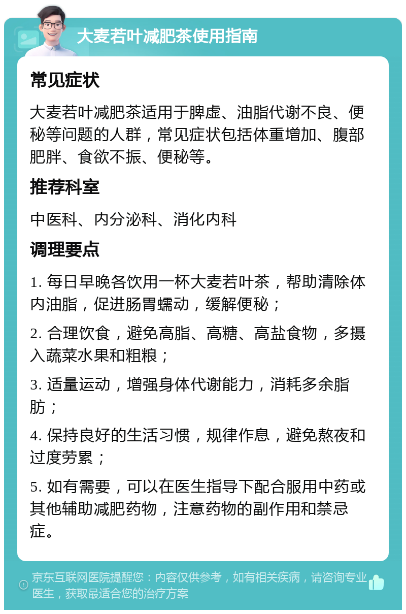 大麦若叶减肥茶使用指南 常见症状 大麦若叶减肥茶适用于脾虚、油脂代谢不良、便秘等问题的人群，常见症状包括体重增加、腹部肥胖、食欲不振、便秘等。 推荐科室 中医科、内分泌科、消化内科 调理要点 1. 每日早晚各饮用一杯大麦若叶茶，帮助清除体内油脂，促进肠胃蠕动，缓解便秘； 2. 合理饮食，避免高脂、高糖、高盐食物，多摄入蔬菜水果和粗粮； 3. 适量运动，增强身体代谢能力，消耗多余脂肪； 4. 保持良好的生活习惯，规律作息，避免熬夜和过度劳累； 5. 如有需要，可以在医生指导下配合服用中药或其他辅助减肥药物，注意药物的副作用和禁忌症。