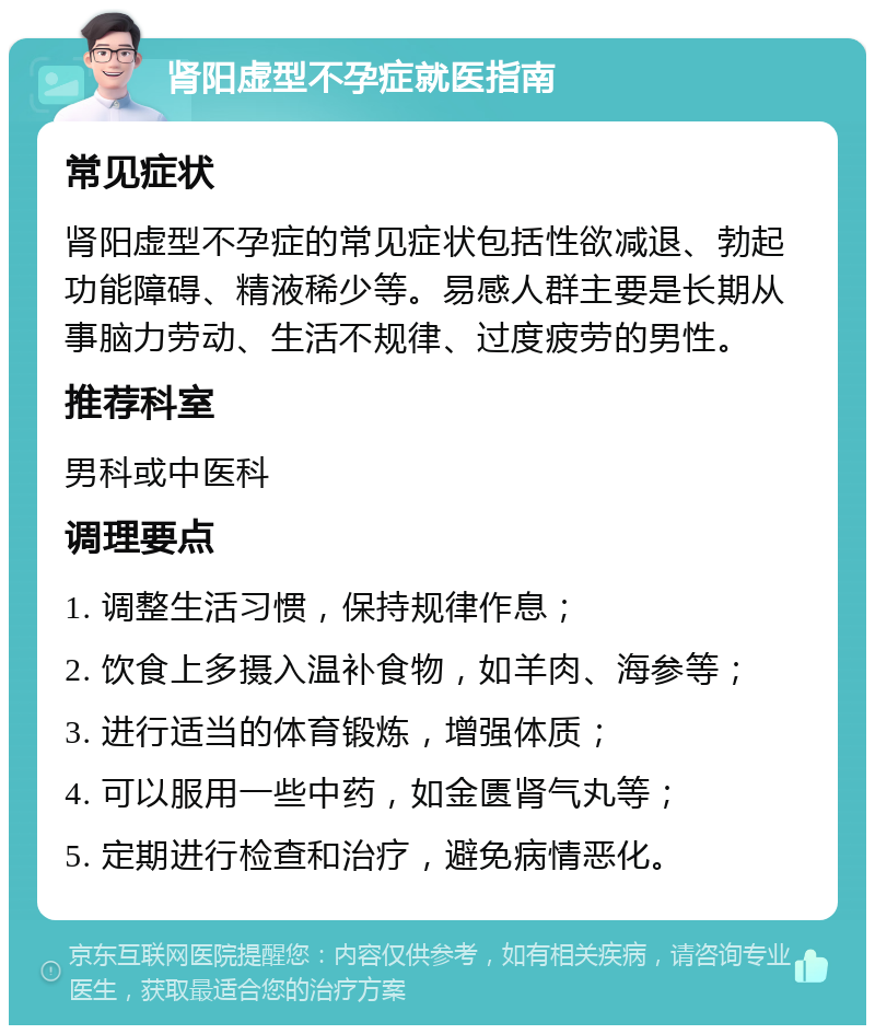 肾阳虚型不孕症就医指南 常见症状 肾阳虚型不孕症的常见症状包括性欲减退、勃起功能障碍、精液稀少等。易感人群主要是长期从事脑力劳动、生活不规律、过度疲劳的男性。 推荐科室 男科或中医科 调理要点 1. 调整生活习惯，保持规律作息； 2. 饮食上多摄入温补食物，如羊肉、海参等； 3. 进行适当的体育锻炼，增强体质； 4. 可以服用一些中药，如金匮肾气丸等； 5. 定期进行检查和治疗，避免病情恶化。