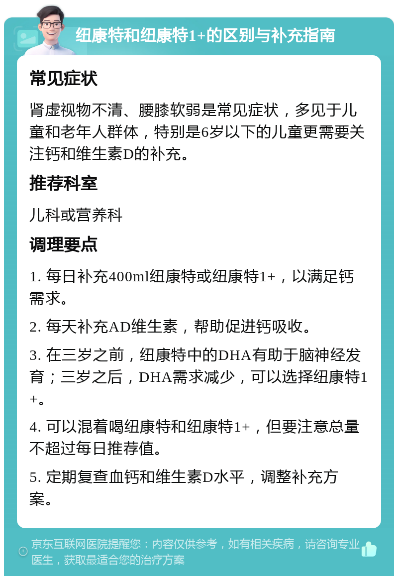 纽康特和纽康特1+的区别与补充指南 常见症状 肾虚视物不清、腰膝软弱是常见症状，多见于儿童和老年人群体，特别是6岁以下的儿童更需要关注钙和维生素D的补充。 推荐科室 儿科或营养科 调理要点 1. 每日补充400ml纽康特或纽康特1+，以满足钙需求。 2. 每天补充AD维生素，帮助促进钙吸收。 3. 在三岁之前，纽康特中的DHA有助于脑神经发育；三岁之后，DHA需求减少，可以选择纽康特1+。 4. 可以混着喝纽康特和纽康特1+，但要注意总量不超过每日推荐值。 5. 定期复查血钙和维生素D水平，调整补充方案。