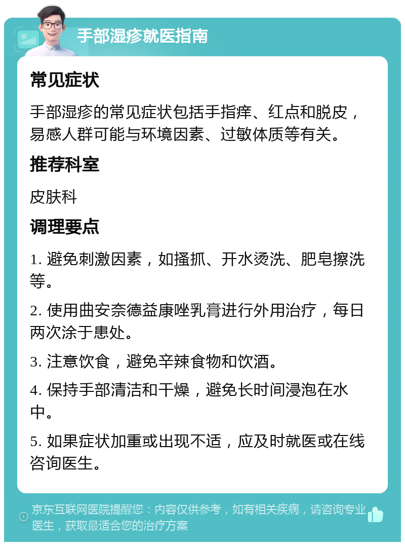 手部湿疹就医指南 常见症状 手部湿疹的常见症状包括手指痒、红点和脱皮，易感人群可能与环境因素、过敏体质等有关。 推荐科室 皮肤科 调理要点 1. 避免刺激因素，如搔抓、开水烫洗、肥皂擦洗等。 2. 使用曲安奈德益康唑乳膏进行外用治疗，每日两次涂于患处。 3. 注意饮食，避免辛辣食物和饮酒。 4. 保持手部清洁和干燥，避免长时间浸泡在水中。 5. 如果症状加重或出现不适，应及时就医或在线咨询医生。