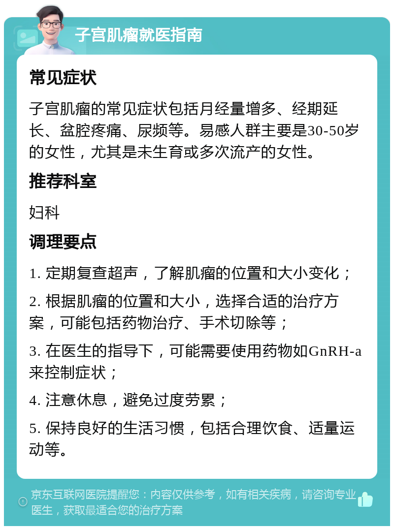 子宫肌瘤就医指南 常见症状 子宫肌瘤的常见症状包括月经量增多、经期延长、盆腔疼痛、尿频等。易感人群主要是30-50岁的女性，尤其是未生育或多次流产的女性。 推荐科室 妇科 调理要点 1. 定期复查超声，了解肌瘤的位置和大小变化； 2. 根据肌瘤的位置和大小，选择合适的治疗方案，可能包括药物治疗、手术切除等； 3. 在医生的指导下，可能需要使用药物如GnRH-a来控制症状； 4. 注意休息，避免过度劳累； 5. 保持良好的生活习惯，包括合理饮食、适量运动等。