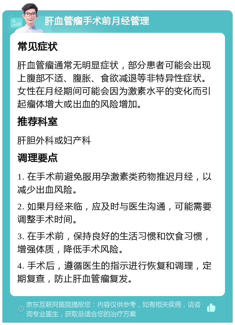 肝血管瘤手术前月经管理 常见症状 肝血管瘤通常无明显症状，部分患者可能会出现上腹部不适、腹胀、食欲减退等非特异性症状。女性在月经期间可能会因为激素水平的变化而引起瘤体增大或出血的风险增加。 推荐科室 肝胆外科或妇产科 调理要点 1. 在手术前避免服用孕激素类药物推迟月经，以减少出血风险。 2. 如果月经来临，应及时与医生沟通，可能需要调整手术时间。 3. 在手术前，保持良好的生活习惯和饮食习惯，增强体质，降低手术风险。 4. 手术后，遵循医生的指示进行恢复和调理，定期复查，防止肝血管瘤复发。