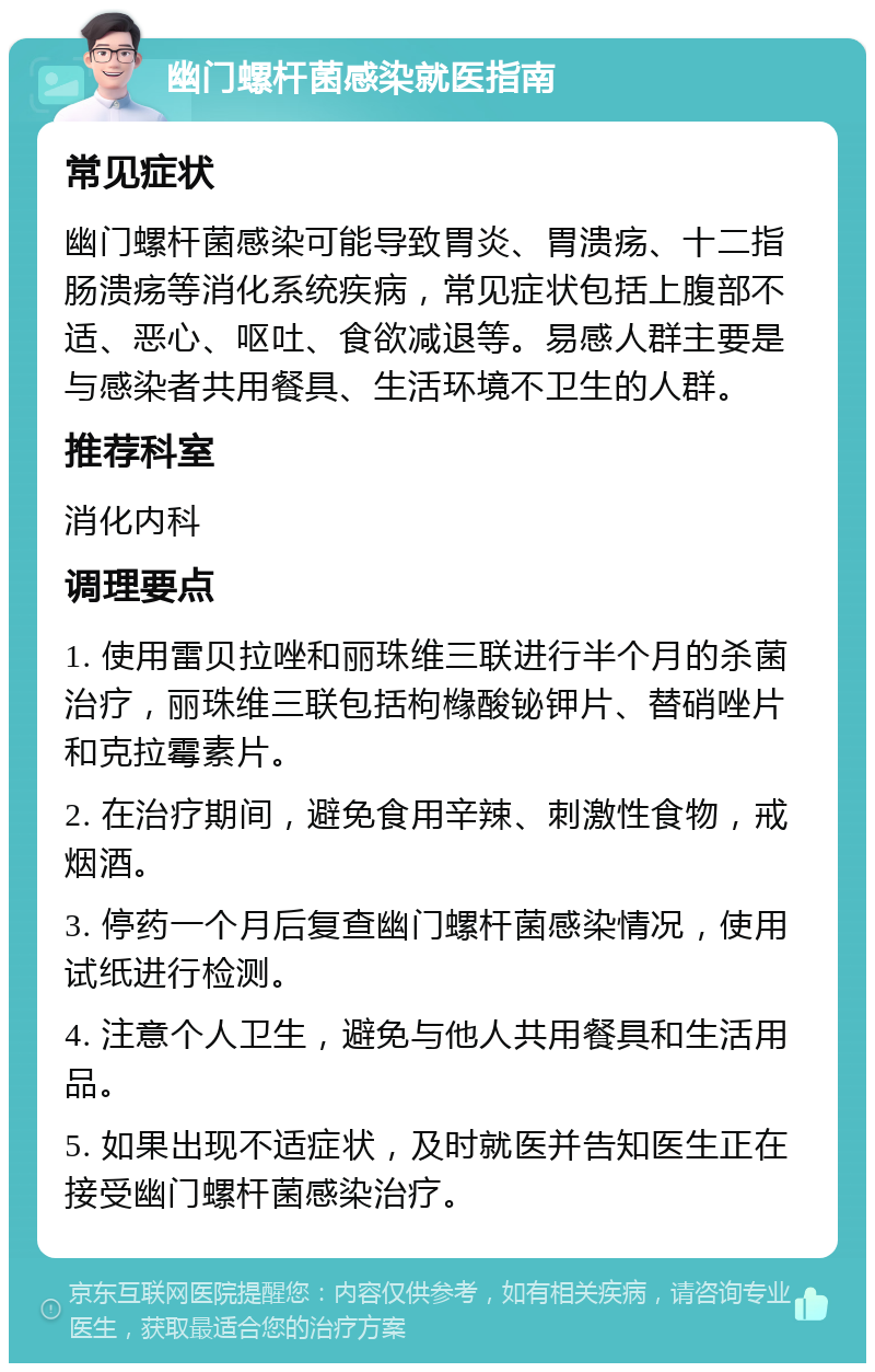 幽门螺杆菌感染就医指南 常见症状 幽门螺杆菌感染可能导致胃炎、胃溃疡、十二指肠溃疡等消化系统疾病，常见症状包括上腹部不适、恶心、呕吐、食欲减退等。易感人群主要是与感染者共用餐具、生活环境不卫生的人群。 推荐科室 消化内科 调理要点 1. 使用雷贝拉唑和丽珠维三联进行半个月的杀菌治疗，丽珠维三联包括枸橼酸铋钾片、替硝唑片和克拉霉素片。 2. 在治疗期间，避免食用辛辣、刺激性食物，戒烟酒。 3. 停药一个月后复查幽门螺杆菌感染情况，使用试纸进行检测。 4. 注意个人卫生，避免与他人共用餐具和生活用品。 5. 如果出现不适症状，及时就医并告知医生正在接受幽门螺杆菌感染治疗。