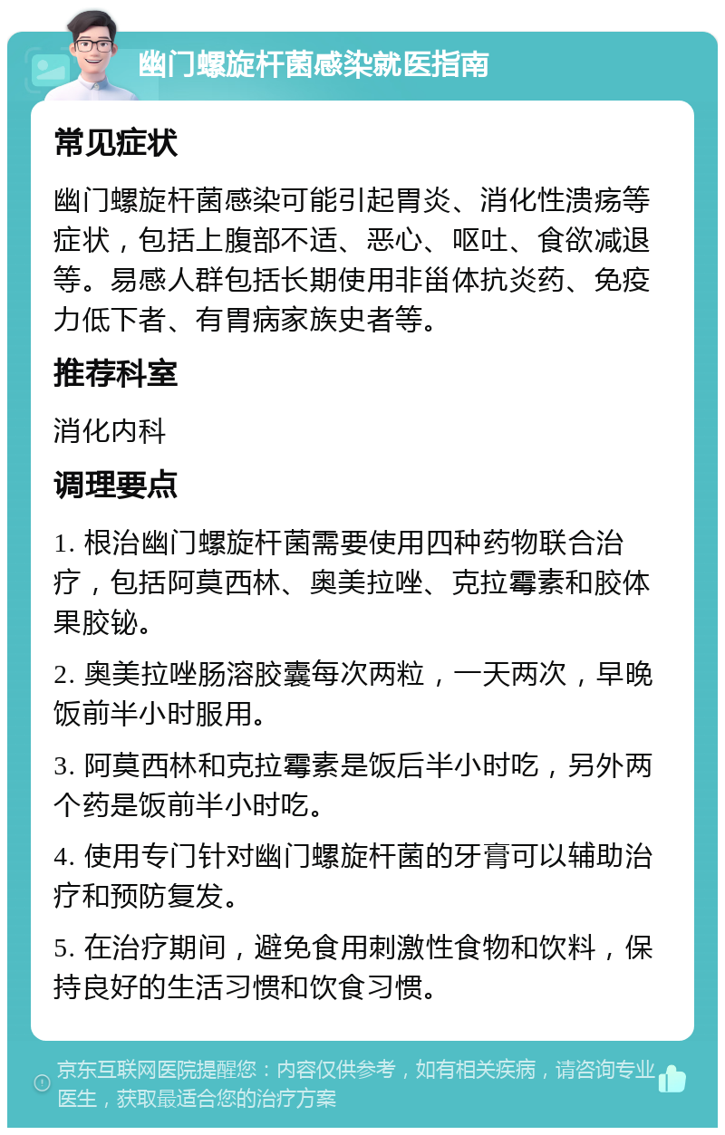 幽门螺旋杆菌感染就医指南 常见症状 幽门螺旋杆菌感染可能引起胃炎、消化性溃疡等症状，包括上腹部不适、恶心、呕吐、食欲减退等。易感人群包括长期使用非甾体抗炎药、免疫力低下者、有胃病家族史者等。 推荐科室 消化内科 调理要点 1. 根治幽门螺旋杆菌需要使用四种药物联合治疗，包括阿莫西林、奥美拉唑、克拉霉素和胶体果胶铋。 2. 奥美拉唑肠溶胶囊每次两粒，一天两次，早晚饭前半小时服用。 3. 阿莫西林和克拉霉素是饭后半小时吃，另外两个药是饭前半小时吃。 4. 使用专门针对幽门螺旋杆菌的牙膏可以辅助治疗和预防复发。 5. 在治疗期间，避免食用刺激性食物和饮料，保持良好的生活习惯和饮食习惯。