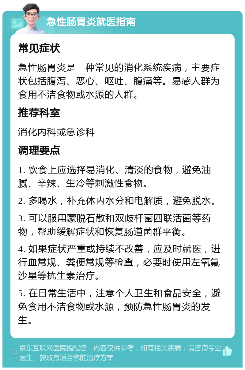 急性肠胃炎就医指南 常见症状 急性肠胃炎是一种常见的消化系统疾病，主要症状包括腹泻、恶心、呕吐、腹痛等。易感人群为食用不洁食物或水源的人群。 推荐科室 消化内科或急诊科 调理要点 1. 饮食上应选择易消化、清淡的食物，避免油腻、辛辣、生冷等刺激性食物。 2. 多喝水，补充体内水分和电解质，避免脱水。 3. 可以服用蒙脱石散和双歧杆菌四联活菌等药物，帮助缓解症状和恢复肠道菌群平衡。 4. 如果症状严重或持续不改善，应及时就医，进行血常规、粪便常规等检查，必要时使用左氧氟沙星等抗生素治疗。 5. 在日常生活中，注意个人卫生和食品安全，避免食用不洁食物或水源，预防急性肠胃炎的发生。