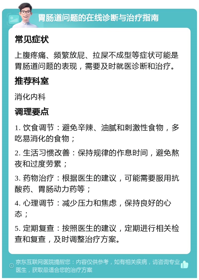 胃肠道问题的在线诊断与治疗指南 常见症状 上腹疼痛、频繁放屁、拉屎不成型等症状可能是胃肠道问题的表现，需要及时就医诊断和治疗。 推荐科室 消化内科 调理要点 1. 饮食调节：避免辛辣、油腻和刺激性食物，多吃易消化的食物； 2. 生活习惯改善：保持规律的作息时间，避免熬夜和过度劳累； 3. 药物治疗：根据医生的建议，可能需要服用抗酸药、胃肠动力药等； 4. 心理调节：减少压力和焦虑，保持良好的心态； 5. 定期复查：按照医生的建议，定期进行相关检查和复查，及时调整治疗方案。