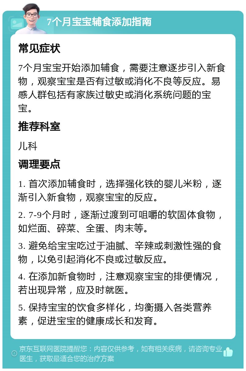 7个月宝宝辅食添加指南 常见症状 7个月宝宝开始添加辅食，需要注意逐步引入新食物，观察宝宝是否有过敏或消化不良等反应。易感人群包括有家族过敏史或消化系统问题的宝宝。 推荐科室 儿科 调理要点 1. 首次添加辅食时，选择强化铁的婴儿米粉，逐渐引入新食物，观察宝宝的反应。 2. 7-9个月时，逐渐过渡到可咀嚼的软固体食物，如烂面、碎菜、全蛋、肉末等。 3. 避免给宝宝吃过于油腻、辛辣或刺激性强的食物，以免引起消化不良或过敏反应。 4. 在添加新食物时，注意观察宝宝的排便情况，若出现异常，应及时就医。 5. 保持宝宝的饮食多样化，均衡摄入各类营养素，促进宝宝的健康成长和发育。