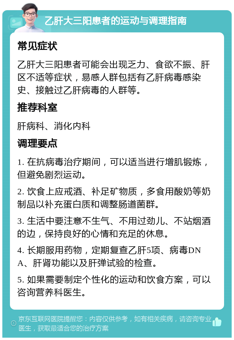 乙肝大三阳患者的运动与调理指南 常见症状 乙肝大三阳患者可能会出现乏力、食欲不振、肝区不适等症状，易感人群包括有乙肝病毒感染史、接触过乙肝病毒的人群等。 推荐科室 肝病科、消化内科 调理要点 1. 在抗病毒治疗期间，可以适当进行增肌锻炼，但避免剧烈运动。 2. 饮食上应戒酒、补足矿物质，多食用酸奶等奶制品以补充蛋白质和调整肠道菌群。 3. 生活中要注意不生气、不用过劲儿、不站烟酒的边，保持良好的心情和充足的休息。 4. 长期服用药物，定期复查乙肝5项、病毒DNA、肝肾功能以及肝弹试验的检查。 5. 如果需要制定个性化的运动和饮食方案，可以咨询营养科医生。