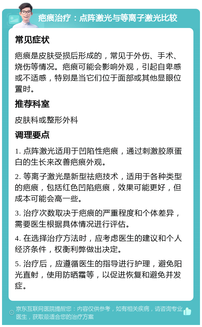 疤痕治疗：点阵激光与等离子激光比较 常见症状 疤痕是皮肤受损后形成的，常见于外伤、手术、烧伤等情况。疤痕可能会影响外观，引起自卑感或不适感，特别是当它们位于面部或其他显眼位置时。 推荐科室 皮肤科或整形外科 调理要点 1. 点阵激光适用于凹陷性疤痕，通过刺激胶原蛋白的生长来改善疤痕外观。 2. 等离子激光是新型祛疤技术，适用于各种类型的疤痕，包括红色凹陷疤痕，效果可能更好，但成本可能会高一些。 3. 治疗次数取决于疤痕的严重程度和个体差异，需要医生根据具体情况进行评估。 4. 在选择治疗方法时，应考虑医生的建议和个人经济条件，权衡利弊做出决定。 5. 治疗后，应遵循医生的指导进行护理，避免阳光直射，使用防晒霜等，以促进恢复和避免并发症。