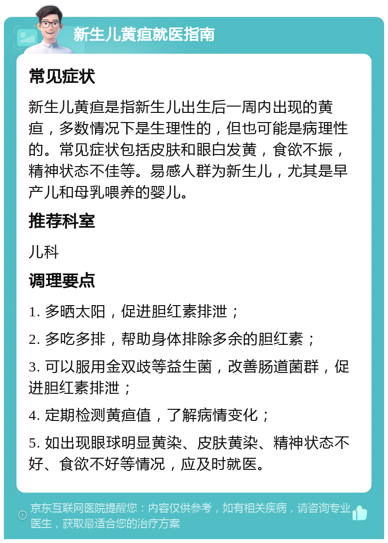 新生儿黄疸就医指南 常见症状 新生儿黄疸是指新生儿出生后一周内出现的黄疸，多数情况下是生理性的，但也可能是病理性的。常见症状包括皮肤和眼白发黄，食欲不振，精神状态不佳等。易感人群为新生儿，尤其是早产儿和母乳喂养的婴儿。 推荐科室 儿科 调理要点 1. 多晒太阳，促进胆红素排泄； 2. 多吃多排，帮助身体排除多余的胆红素； 3. 可以服用金双歧等益生菌，改善肠道菌群，促进胆红素排泄； 4. 定期检测黄疸值，了解病情变化； 5. 如出现眼球明显黄染、皮肤黄染、精神状态不好、食欲不好等情况，应及时就医。