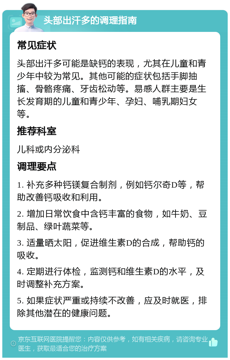 头部出汗多的调理指南 常见症状 头部出汗多可能是缺钙的表现，尤其在儿童和青少年中较为常见。其他可能的症状包括手脚抽搐、骨骼疼痛、牙齿松动等。易感人群主要是生长发育期的儿童和青少年、孕妇、哺乳期妇女等。 推荐科室 儿科或内分泌科 调理要点 1. 补充多种钙镁复合制剂，例如钙尔奇D等，帮助改善钙吸收和利用。 2. 增加日常饮食中含钙丰富的食物，如牛奶、豆制品、绿叶蔬菜等。 3. 适量晒太阳，促进维生素D的合成，帮助钙的吸收。 4. 定期进行体检，监测钙和维生素D的水平，及时调整补充方案。 5. 如果症状严重或持续不改善，应及时就医，排除其他潜在的健康问题。