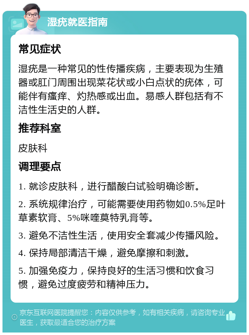 湿疣就医指南 常见症状 湿疣是一种常见的性传播疾病，主要表现为生殖器或肛门周围出现菜花状或小白点状的疣体，可能伴有瘙痒、灼热感或出血。易感人群包括有不洁性生活史的人群。 推荐科室 皮肤科 调理要点 1. 就诊皮肤科，进行醋酸白试验明确诊断。 2. 系统规律治疗，可能需要使用药物如0.5%足叶草素软膏、5%咪喹莫特乳膏等。 3. 避免不洁性生活，使用安全套减少传播风险。 4. 保持局部清洁干燥，避免摩擦和刺激。 5. 加强免疫力，保持良好的生活习惯和饮食习惯，避免过度疲劳和精神压力。