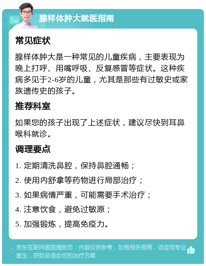 腺样体肿大就医指南 常见症状 腺样体肿大是一种常见的儿童疾病，主要表现为晚上打呼、用嘴呼吸、反复感冒等症状。这种疾病多见于2-6岁的儿童，尤其是那些有过敏史或家族遗传史的孩子。 推荐科室 如果您的孩子出现了上述症状，建议尽快到耳鼻喉科就诊。 调理要点 1. 定期清洗鼻腔，保持鼻腔通畅； 2. 使用内舒拿等药物进行局部治疗； 3. 如果病情严重，可能需要手术治疗； 4. 注意饮食，避免过敏原； 5. 加强锻炼，提高免疫力。