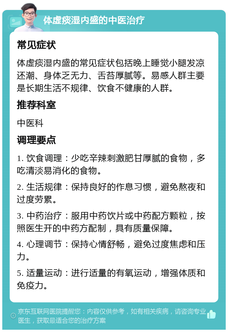 体虚痰湿内盛的中医治疗 常见症状 体虚痰湿内盛的常见症状包括晚上睡觉小腿发凉还潮、身体乏无力、舌苔厚腻等。易感人群主要是长期生活不规律、饮食不健康的人群。 推荐科室 中医科 调理要点 1. 饮食调理：少吃辛辣刺激肥甘厚腻的食物，多吃清淡易消化的食物。 2. 生活规律：保持良好的作息习惯，避免熬夜和过度劳累。 3. 中药治疗：服用中药饮片或中药配方颗粒，按照医生开的中药方配制，具有质量保障。 4. 心理调节：保持心情舒畅，避免过度焦虑和压力。 5. 适量运动：进行适量的有氧运动，增强体质和免疫力。