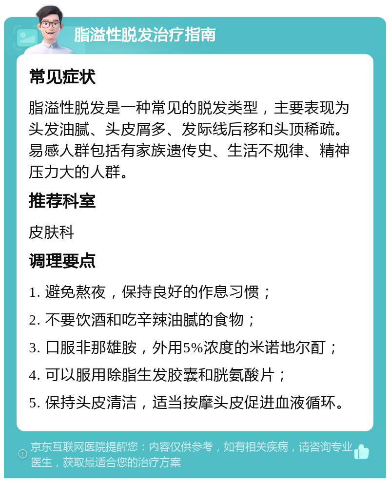 脂溢性脱发治疗指南 常见症状 脂溢性脱发是一种常见的脱发类型，主要表现为头发油腻、头皮屑多、发际线后移和头顶稀疏。易感人群包括有家族遗传史、生活不规律、精神压力大的人群。 推荐科室 皮肤科 调理要点 1. 避免熬夜，保持良好的作息习惯； 2. 不要饮酒和吃辛辣油腻的食物； 3. 口服非那雄胺，外用5%浓度的米诺地尔酊； 4. 可以服用除脂生发胶囊和胱氨酸片； 5. 保持头皮清洁，适当按摩头皮促进血液循环。