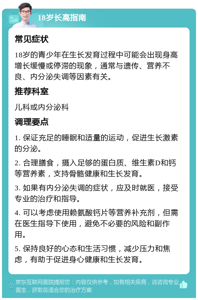 18岁长高指南 常见症状 18岁的青少年在生长发育过程中可能会出现身高增长缓慢或停滞的现象，通常与遗传、营养不良、内分泌失调等因素有关。 推荐科室 儿科或内分泌科 调理要点 1. 保证充足的睡眠和适量的运动，促进生长激素的分泌。 2. 合理膳食，摄入足够的蛋白质、维生素D和钙等营养素，支持骨骼健康和生长发育。 3. 如果有内分泌失调的症状，应及时就医，接受专业的治疗和指导。 4. 可以考虑使用赖氨酸钙片等营养补充剂，但需在医生指导下使用，避免不必要的风险和副作用。 5. 保持良好的心态和生活习惯，减少压力和焦虑，有助于促进身心健康和生长发育。